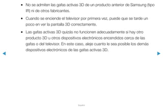 ◀ ▶
Español
●● No se admiten las gafas activas 3D de un producto anterior de Samsung (tipo
IR) ni de otros fabricantes.
●● Cuando se enciende el televisor por primera vez, puede que se tarde un
poco en ver la pantalla 3D correctamente.
●● Las gafas activas 3D quizás no funcionen adecuadamente si hay otro
producto 3D u otros dispositivos electrónicos encendidos cerca de las
gafas o del televisor. En este caso, aleje cuanto le sea posible los demás
dispositivos electrónicos de las gafas activas 3D.
 