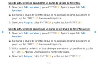 ◀ ▶
Español
Uso de Edit. favoritos para borrar un canal de la lista de favoritos:
1.	Seleccione Edit. favoritos, y pulse ENTERE. Aparece la pantalla Edit.
favoritos.
2.	 Se marca el grupo de favoritos al que se ha asignado el canal. Seleccione el
grupo y pulse ENTERE. La marca desaparece.
3.	Seleccione Aceptar, pulse ENTERE y vuelva a pulsar ENTERE.
Uso de Edit. favoritos para mover un canal de un grupo de favoritos a otro:
1.	Seleccione Edit. favoritos, y pulse ENTERE. Aparece la pantalla Edit.
favoritos.
2.	 Se marca el grupo de favoritos al que se ha asignado el canal. Seleccione el
grupo y pulse ENTERE. La marca desaparece.
3.	 Utilice las teclas de flecha arriba y abajo para resaltar un grupo diferente y pulse
ENTERE. Aparece una marca en el nombre del grupo.
4.	Seleccione Aceptar, pulse ENTERE y vuelva a pulsar ENTERE.
 