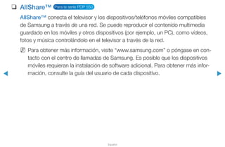 ◀ ▶
Español
❑❑ AllShare™ Para la serie PDP 550
AllShare™ conecta el televisor y los dispositivos/teléfonos móviles compatibles
de Samsung a través de una red. Se puede reproducir el contenido multimedia
guardado en los móviles y otros dispositivos (por ejemplo, un PC), como vídeos,
fotos y música controlándolo en el televisor a través de la red.
NN Para obtener más información, visite “www.samsung.com” o póngase en con-
tacto con el centro de llamadas de Samsung. Es posible que los dispositivos
móviles requieran la instalación de software adicional. Para obtener más infor-
mación, consulte la guía del usuario de cada dispositivo.
 