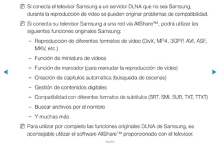 ◀ ▶
Español
NN Si conecta el televisor Samsung a un servidor DLNA que no sea Samsung,
durante la reproducción de vídeo se pueden originar problemas de compatibilidad.
NN Si conecta su televisor Samsung a una red vía AllShare™, podrá utilizar las
siguientes funciones originales Samsung:
–– Reproducción de diferentes formatos de vídeo (DivX, MP4, 3GPP, AVI, ASF,
MKV, etc.)
–– Función de miniatura de vídeos
–– Función de marcador (para reanudar la reproducción de vídeo)
–– Creación de capítulos automática (búsqueda de escenas)
–– Gestión de contenidos digitales
–– Compatibilidad con diferentes formatos de subtítulos (SRT, SMI, SUB, TXT, TTXT)
–– Buscar archivos por el nombre
–– Y muchas más
NN Para utilizar por completo las funciones originales DLNA de Samsung, es
aconsejable utilizar el software AllShare™ proporcionado con el televisor.
 