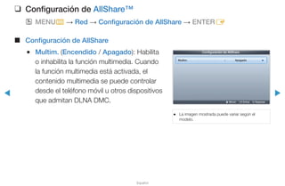 ◀ ▶
Español
❑❑ Configuración de AllShare™
OO MENUm → Red → Configuración de AllShare → ENTERE
■■ Configuración de AllShare
●● Multim. (Encendido / Apagado): Habilita
o inhabilita la función multimedia. Cuando
la función multimedia está activada, el
contenido multimedia se puede controlar
desde el teléfono móvil u otros dispositivos
que admitan DLNA DMC.
●● La imagen mostrada puede variar según el
modelo.
Configuración de AllShare
Multim. : Apagado ►
U Mover E Entrar R Regresar
 