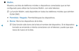 ◀ ▶
Español
■■ Multim.
Muestra una lista de teléfonos móviles o dispositivos conectados que se han
configurado para utilizar las funciones Multim. con este televisor.
NN La función Multim. está disponible en todos los teléfonos móviles que admiten
DLNA DMC.
●● Permitido / Negado: Permite/bloquea los dispositivos.
●● Borrar: Borra los dispositivos de la lista.
NN Esta función sólo borra de la lista el nombre del dispositivo. Si el dispositivo
borrado se enciende o intenta conectarse con el televisor, puede que apa-
rezca de nuevo en la lista.
 