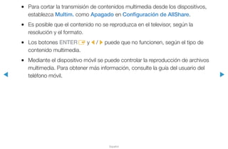 ◀ ▶
Español
●● Para cortar la transmisión de contenidos multimedia desde los dispositivos,
establezca Multim. como Apagado en Configuración de AllShare.
●● Es posible que el contenido no se reproduzca en el televisor, según la
resolución y el formato.
●● Los botones ENTERE y l / r puede que no funcionen, según el tipo de
contenido multimedia.
●● Mediante el dispositivo móvil se puede controlar la reproducción de archivos
multimedia. Para obtener más información, consulte la guía del usuario del
teléfono móvil.
 