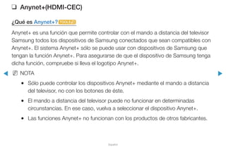 ◀ ▶
Español
❑❑ Anynet+(HDMI-CEC)
¿Qué es Anynet+?t
Anynet+ es una función que permite controlar con el mando a distancia del televisor
Samsung todos los dispositivos de Samsung conectados que sean compatibles con
Anynet+. El sistema Anynet+ sólo se puede usar con dispositivos de Samsung que
tengan la función Anynet+. Para asegurarse de que el dispositivo de Samsung tenga
dicha función, compruebe si lleva el logotipo Anynet+.
NN NOTA
●● Sólo puede controlar los dispositivos Anynet+ mediante el mando a distancia
del televisor, no con los botones de éste.
●● El mando a distancia del televisor puede no funcionar en determinadas
circunstancias. En ese caso, vuelva a seleccionar el dispositivo Anynet+.
●● Las funciones Anynet+ no funcionan con los productos de otros fabricantes.
 