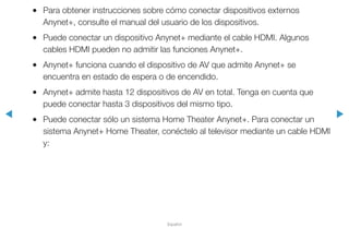 ◀ ▶
Español
●● Para obtener instrucciones sobre cómo conectar dispositivos externos
Anynet+, consulte el manual del usuario de los dispositivos.
●● Puede conectar un dispositivo Anynet+ mediante el cable HDMI. Algunos
cables HDMI pueden no admitir las funciones Anynet+.
●● Anynet+ funciona cuando el dispositivo de AV que admite Anynet+ se
encuentra en estado de espera o de encendido.
●● Anynet+ admite hasta 12 dispositivos de AV en total. Tenga en cuenta que
puede conectar hasta 3 dispositivos del mismo tipo.
●● Puede conectar sólo un sistema Home Theater Anynet+. Para conectar un
sistema Anynet+ Home Theater, conéctelo al televisor mediante un cable HDMI
y:
 