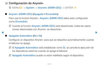 ◀ ▶
Español
❑❑ Configuración de Anynet+
OO MENUm → System → Anynet+ (HDMI-CEC) → ENTERE
■■ Anynet+ (HDMI-CEC) (Apagado / Encendido)
Para usar la función Anynet+, Anynet+ (HDMI-CEC) debe estar configurado
como Encendido.
NN Cuando la función Anynet+ (HDMI-CEC) está desactivada, todas las opera-
ciones relacionadas con Anynet+ se desactivan.
■■ Apagado Automático (No / Sí)
Configurar un dispositivo Anynet+ para que se desactive automáticamente cuando
el televisor se apaga.
NN Si Apagado Automático está establecido como Sí, se cancela la ejecución de
los dispositivos externos cuando se apaga el televisor.
NN Apagado Automático puede no estar habilitado según el dispositivo.
 