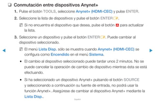 ◀ ▶
Español
❑❑ Conmutación entre dispositivos Anynet+
1.	 Pulse el botón TOOLS, seleccione Anynet+ (HDMI-CEC) y pulse ENTER.
2.	 Seleccione la lista de dispositivos y pulse el botón ENTERE.
NN Si no encuentra el dispositivo que desea, pulse el botón a para actualizar
la lista.
3.	 Seleccione un dispositivo y pulse el botón ENTERE. Puede cambiar al
dispositivo seleccionado.
NN El menú Lista Disp. sólo se muestra cuando Anynet+ (HDMI-CEC) se
configura como Encendido en el menú Sistema.
●● El cambio al dispositivo seleccionado puede tardar unos 2 minutos. No se
puede cancelar la operación de cambio de dispositivo mientras ésta se está
efectuando.
●● Si ha seleccionado un dispositivo Anynet+ pulsando el botón SOURCE
y seleccionando a continuación su fuente de entrada, no podrá usar la
función Anynet+. Asegúrese de cambiar al dispositivo Anynet+ mediante la
Lista Disp..
 