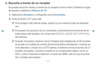 ◀ ▶
Español
❑❑ Escucha a través de un receptor
Se puede escuchar sonido a través de un receptor (como Home Theater) en lugar
de hacerlo mediante el Altavoz de TV.
1.	Seleccione Receptor y configúrelo como Encendido.
2.	 Pulse el botón EXIT para salir.
NN Si el receptor sólo admite audio, quizás no se muestre la lista de dispositi-
vos.
NN El receptor funcionará si se ha conectado correctamente el terminal de en-
trada óptico del receptor con el terminal DIGITAL AUDIO OUT (OPTICAL)
del televisor.
NN Cuando el receptor (sistema Home Theater) está establecido en Encendido,
se puede oír la salida de sonido del terminal óptico del televisor. Cuando se
ve la televisión a través de un DTV (aéreo), el televisor envía el sonido de 5.1
canales al receptor. Cuando la fuente es un componente digital, como un
DVD, y está conectada al televisor a través de HDMI, sólo se oye el sonido
de 2 canales del receptor.
 
