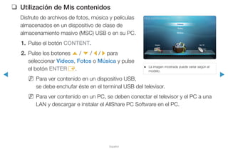 ◀ ▶
Español
❑ Utilización de Mis contenidos
Disfrute de archivos de fotos, música y películas
almacenados en un dispositivo de clase de
almacenamiento masivo (MSC) USB o en su PC.
1. Pulse el botón CONTENT.
2. Pulse los botones u / d / l / r para
seleccionar Videos, Fotos o Música y pulse
el botón ENTERE.
N Para ver contenido en un dispositivo USB,
se debe enchufar éste en el terminal USB del televisor.
N Para ver contenido en un PC, se deben conectar el televisor y el PC a una
LAN y descargar e instalar el AllShare PC Software en el PC.
● La imagen mostrada puede variar según el
modelo.
Videos
Fotos
Música
Origen Ver TV
Mis contenidos
 