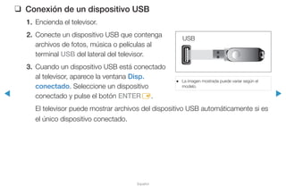 ◀ ▶
Español
❑❑ Conexión de un dispositivo USB
1.	 Encienda el televisor.
2.	 Conecte un dispositivo USB que contenga
archivos de fotos, música o películas al
terminal USB del lateral del televisor.
3.	 Cuando un dispositivo USB está conectado
al televisor, aparece la ventana Disp.
conectado. Seleccione un dispositivo
conectado y pulse el botón ENTERE.
El televisor puede mostrar archivos del dispositivo USB automáticamente si es
el único dispositivo conectado.
USB
●● La imagen mostrada puede variar según el
modelo.
 