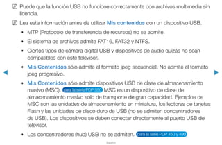 ◀ ▶
Español
NN Puede que la función USB no funcione correctamente con archivos multimedia sin
licencia.
NN Lea esta información antes de utilizar Mis contenidos con un dispositivo USB.
●● MTP (Protocolo de transferencia de recursos) no se admite.
●● El sistema de archivos admite FAT16, FAT32 y NTFS.
●● Ciertos tipos de cámara digital USB y dispositivos de audio quizás no sean
compatibles con este televisor.
●● Mis Contenidos sólo admite el formato jpeg secuencial. No admite el formato
jpeg progresivo.
●● Mis Contenidos sólo admite dispositivos USB de clase de almacenamiento
masivo (MSC). para la serie PDP 550 MSC es un dispositivo de clase de
almacenamiento masivo sólo de transporte de gran capacidad. Ejemplos de
MSC son las unidades de almacenamiento en miniatura, los lectores de tarjetas
Flash y las unidades de disco duro de USB (no se admiten concentradores
de USB). Los dispositivos se deben conectar directamente al puerto USB del
televisor.
●● Los concentradores (hub) USB no se admiten. para la serie PDP 450 y 490
 