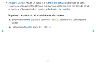 ◀ ▶
Español
●● Añadir / Borrar: Añadir un canal a la Admin. de canales o borrarlo de ésta.
Cuando se utiliza el botón Channel del mando a distancia para cambiar de canal,
el televisor sólo muestra los canales de la Admin. de canales.
Supresión de un canal del administrador de canales:
1.	Seleccione Borrar y pulse el botón ENTERE. Aparece una ventana para
borrar.
2.	Seleccione Aceptar, pulse ENTERE.
 