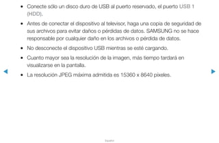 ◀ ▶
Español
●● Conecte sólo un disco duro de USB al puerto reservado, el puerto USB 1
(HDD).
●● Antes de conectar el dispositivo al televisor, haga una copia de seguridad de
sus archivos para evitar daños o pérdidas de datos. SAMSUNG no se hace
responsable por cualquier daño en los archivos o pérdida de datos.
●● No desconecte el dispositivo USB mientras se esté cargando.
●● Cuanto mayor sea la resolución de la imagen, más tiempo tardará en
visualizarse en la pantalla.
●● La resolución JPEG máxima admitida es 15360 x 8640 píxeles.
 