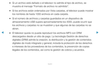 ◀ ▶
Español
●● Si un archivo está dañado o el televisor no admite el tipo de archivo, se
muestra el mensaje “Formato de archivo no admitido”.
●● Si los archivos están ordenados por Vista carpetas, el televisor puede mostrar
los nombres de hasta 1000 archivos en cada carpeta.
●● Si el número de archivos y carpetas guardados en un dispositivo de
almacenamiento USB supera aproximadamente los 4000, puede ocurrir que
los archivos y carpetas no se muestren y que algunas de las carpetas no se
abran.
●● El televisor quizás no pueda reproducir los archivos MP3 con DRM
descargados desde un sitio de pago. La tecnología Gestión de derechos
digitales (DRM) admite la creación, la distribución y la gestión de contenidos
digitales de modo integrado y general, incluida la protección de los derechos
e intereses de los proveedores de los contenidos, la prevención de copias
ilegales de los contenidos, así como la gestión de cobros y acuerdos.
 