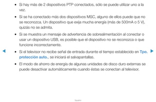 ◀ ▶
Español
●● Si hay más de 2 dispositivos PTP conectados, sólo se puede utilizar uno a la
vez.
●● Si se ha conectado más dos dispositivos MSC, alguno de ellos puede que no
se reconozca. Un dispositivo que exija mucha energía (más de 500mA o 5 V),
quizás no se admita.
●● Si se muestra un mensaje de advertencia de sobrealimentación al conectar o
usar un dispositivo USB, es posible que el dispositivo no se reconozca o que
funcione incorrectamente.
●● Si el televisor no recibe señal de entrada durante el tiempo establecido en Tpo.
protección auto., se iniciará el salvapantallas.
●● El modo de ahorro de energía de algunas unidades de disco duro externas se
puede desactivar automáticamente cuando éstas se conectan al televisor.
 