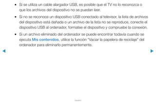◀ ▶
Español
●● Si se utiliza un cable alargador USB, es posible que el TV no lo reconozca o
que los archivos del dispositivo no se puedan leer.
●● Si no se reconoce un dispositivo USB conectado al televisor, la lista de archivos
del dispositivo está dañada o un archivo de la lista no se reproduce, conecte el
dispositivo USB al ordenador, formatee el dispositivo y compruebe la conexión.
●● Si un archivo eliminado del ordenador se puede encontrar todavía cuando se
ejecuta Mis contenidos, utilice la función “Vaciar la papelera de reciclaje” del
ordenador para eliminarlo permanentemente.
 