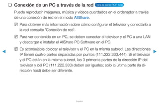 ◀ ▶
Español
❑❑ Conexión de un PC a través de la red Para la serie PDP 550
Puede reproducir imágenes, música y vídeos guardados en el ordenador a través
de una conexión de red en el modo AllShare.
NN Para obtener más información sobre cómo configurar el televisor y conectarlo a
la red consulte 'Conexión de red'.
NN Para ver contenido en un PC, se deben conectar el televisor y el PC a una LAN
y descargar e instalar el AllShare PC Software en el PC.
NN Es aconsejable colocar el televisor y el PC en la misma subred. Las direcciones
IP tienen cuatro partes separadas por puntos (111.222.333.444). Si el televisor
y el PC están en la misma subred, las 3 primeras partes de la dirección IP del
televisor y del PC (111.222.333) deben ser iguales; sólo la última parte (la di-
rección host) debe ser diferente.
 