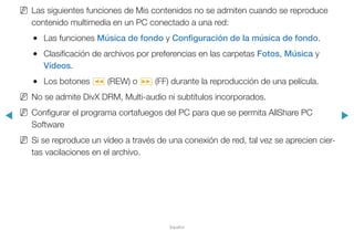 ◀ ▶
Español
NN Las siguientes funciones de Mis contenidos no se admiten cuando se reproduce
contenido multimedia en un PC conectado a una red:
●● Las funciones Música de fondo y Configuración de la música de fondo.
●● Clasificación de archivos por preferencias en las carpetas Fotos, Música y
Videos.
●● Los botones � (REW) o µ (FF) durante la reproducción de una película.
NN No se admite DivX DRM, Multi-audio ni subtítulos incorporados.
NN Configurar el programa cortafuegos del PC para que se permita AllShare PC
Software
NN Si se reproduce un vídeo a través de una conexión de red, tal vez se aprecien cier-
tas vacilaciones en el archivo.
 