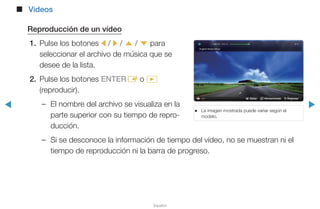 ◀ ▶
Español
■■ Videos
Reproducción de un vídeo
1.	 Pulse los botones l / r / u / d para
seleccionar el archivo de música que se
desee de la lista.
2.	 Pulse los botones ENTERE o �
(reproducir).
–– El nombre del archivo se visualiza en la
parte superior con su tiempo de repro-
ducción.
–– Si se desconoce la información de tiempo del vídeo, no se muestran ni el
tiempo de reproducción ni la barra de progreso.
●● La imagen mostrada puede variar según el
modelo.
L Saltar T Herramientas R Regresar
 