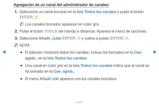 ◀ ▶
Español
Agregación de un canal del administrador de canales:
1.	 Seleccione un canal borrado en la lista Todos los canales y pulse el botón
ENTERE.
NN Los canales borrados aparecen en color gris.
2.	 Pulse el botón TOOLS del mando a distancia. Aparece el menú de opciones.
3.	Seleccione Añadir, pulse ENTERE y vuelva a pulsar ENTERE.
NN NOTA
●● El televisor mostrará todos los canales, incluso los borrados en la Can.
agrds., en la lista Todos los canales.
●● Una canal en color gris en la lista Todos los canales indica que el canal se
ha borrado en la Can. agrds..
●● El menú Añadir sólo aparece con los canales borrados.
 