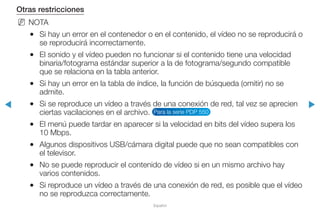 ◀ ▶
Español
Otras restricciones
NN NOTA
●● Si hay un error en el contenedor o en el contenido, el vídeo no se reproducirá o
se reproducirá incorrectamente.
●● El sonido y el vídeo pueden no funcionar si el contenido tiene una velocidad
binaria/fotograma estándar superior a la de fotograma/segundo compatible
que se relaciona en la tabla anterior.
●● Si hay un error en la tabla de índice, la función de búsqueda (omitir) no se
admite.
●● Si se reproduce un vídeo a través de una conexión de red, tal vez se aprecien
ciertas vacilaciones en el archivo. Para la serie PDP 550
●● El menú puede tardar en aparecer si la velocidad en bits del vídeo supera los
10 Mbps.
●● Algunos dispositivos USB/cámara digital puede que no sean compatibles con
el televisor.
●● No se puede reproducir el contenido de vídeo si en un mismo archivo hay
varios contenidos.
●● Si reproduce un vídeo a través de una conexión de red, es posible que el vídeo
no se reproduzca correctamente.
 