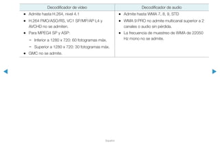 ◀ ▶
Español
Decodificador de vídeo Decodificador de audio
•• Admite hasta H.264, nivel 4.1
•• H.264 FMO/ASO/RS, VC1 SP/MP/AP L4 y
AVCHD no se admiten.
•• Para MPEG4 SP y ASP:
−− Inferior a 1280 x 720: 60 fotogramas máx.
−− Superior a 1280 x 720: 30 fotogramas máx.
•• GMC no se admite.
•• Admite hasta WMA 7, 8, 9, STD
•• WMA 9 PRO no admite multicanal superior a 2
canales o audio sin pérdida.
•• La frecuencia de muestreo de WMA de 22050
Hz mono no se admite.
 