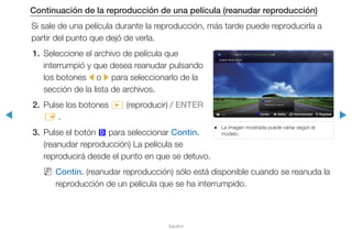 ◀ ▶
Español
Continuación de la reproducción de una película (reanudar reproducción)
Si sale de una película durante la reproducción, más tarde puede reproducirla a
partir del punto que dejó de verla.
1.	 Seleccione el archivo de película que
interrumpió y que desea reanudar pulsando
los botones l o r para seleccionarlo de la
sección de la lista de archivos.
2.	 Pulse los botones � (reproducir) / ENTER
E .
3.	 Pulse el botón } para seleccionar Contin.
(reanudar reproducción) La película se
reproducirá desde el punto en que se detuvo.
NN Contin. (reanudar reproducción) sólo está disponible cuando se reanuda la
reproducción de un película que se ha interrumpido.
●● La imagen mostrada puede variar según el
modelo.
} Contin. L Saltar T Herramientas R Regresar
Contin.
Reanuda últ. escena
}
 