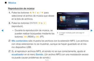 ◀ ▶
Español
■■ Música
Reproducción de música
1.	 Pulse los botones l / r / u / d para
seleccionar el archivo de música que desee
en la lista de archivos.
2.	 Pulse los botones ENTERE o �
(reproducir).
–– Durante la reproducción de música, se
pueden realizar búsquedas mediante los
botones π (REW) y µ (FF).
NN Mis contenidos sólo muestra los archivos con la extensión MP3. Los archivos
con otras extensiones no se muestran, aunque se hayan guardado en el mis-
mo dispositivo USB.
NN Si, al reproducir archivos MP3, el sonido no se oye correctamente, ajuste el
ecualizador en el menú Sonido. (Un archivo MP3 con una modulación excesi-
va puede causar problemas de sonido.)
●● La imagen mostrada puede variar según el
modelo.
∑ Pausa L Páginas T Herramientas R Regresar
 