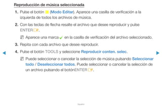 ◀ ▶
Español
Reproducción de música seleccionada
1.	 Pulse el botón { (Modo Editar). Aparece una casilla de verificación a la
izquierda de todos los archivos de música.
2.	 Con las teclas de flecha resalte el archivo que desee reproducir y pulse
ENTERE.
NN Aparece una marcac en la casilla de verificación del archivo seleccionado.
3.	 Repita con cada archivo que desee reproducir.
4.	 Pulse el botón TOOLS y seleccione Reproducir conten. selec.
NN Puede seleccionar o cancelar la selección de música pulsando Seleccionar
todo / Deseleccionar todos. Puede seleccionar o cancelar la selección de
un archivo pulsando el botónENTERE.
 