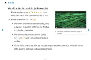 ◀ ▶
Español
■■ Fotos
Visualización de una foto (o Secuencia)
1.	 Pulse los botones l / r / u / d para
seleccionar la foto que desee de la lista.
2.	 Pulse el botón ENTERE.
●● Para ver archivos manualmente, uno
a la vez, pulse los botones de flecha
izquierda y derecha.
●● Para iniciar la presentación, pulse
ENTERE una vez seleccionado el
archivo.
●● Durante la presentación, se muestran por orden todos los archivos de la
lista a partir del que se ha seleccionado.
●● La imagen mostrada puede variar según el
modelo.
E Pausa L Anterior/Siguiente T Herramientas R Regresar
Normal
 