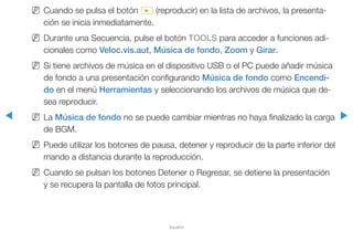 ◀ ▶
Español
NN Cuando se pulsa el botón ∂ (reproducir) en la lista de archivos, la presenta-
ción se inicia inmediatamente.
NN Durante una Secuencia, pulse el botón TOOLS para acceder a funciones adi-
cionales como Veloc.vis.aut, Música de fondo, Zoom y Girar.
NN Si tiene archivos de música en el dispositivo USB o el PC puede añadir música
de fondo a una presentación configurando Música de fondo como Encendi-
do en el menú Herramientas y seleccionando los archivos de música que de-
sea reproducir.
NN La Música de fondo no se puede cambiar mientras no haya finalizado la carga
de BGM.
NN Puede utilizar los botones de pausa, detener y reproducir de la parte inferior del
mando a distancia durante la reproducción.
NN Cuando se pulsan los botones Detener o Regresar, se detiene la presentación
y se recupera la pantalla de fotos principal.
 