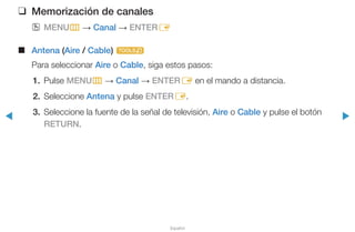 ◀ ▶
Español
❑❑ Memorización de canales
OO MENUm → Canal → ENTERE
■■ Antena (Aire / Cable) t
Para seleccionar Aire o Cable, siga estos pasos:
1.	Pulse MENUm → Canal → ENTERE en el mando a distancia.
2.	Seleccione Antena y pulse ENTERE.
3.	 Seleccione la fuente de la señal de televisión, Aire o Cable y pulse el botón
RETURN.
 