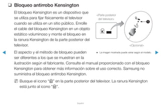 ◀ ▶
Español
❑❑ Bloqueo antirrobo Kensington
El bloqueo Kensington es un dispositivo que
se utiliza para fijar físicamente el televisor
cuando se utiliza en un sitio público. Enrolle
el cable del bloqueo Kensington en un objeto
estático voluminoso y monte el bloqueo en
la ranura Kensington de la parte posterior del
televisor.
El aspecto y el método de bloqueo pueden
ser diferentes a los que se muestran en la
ilustración según el fabricante. Consulte el manual proporcionado con el bloqueo
Kensington para obtener más información sobre el uso correcto. Samsung no
suministra el bloqueo antirrobo Kensington.
NN Busque el icono “K” en la parte posterior del televisor. La ranura Kensington
está junto al icono "K".
●● La imagen mostrada puede variar según el modelo.
1
<Parte posterior
del televisor>
<Opcional>
 