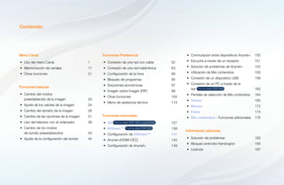 Contenido
Menú Canal
•	 Uso del menú Canal	 1
•	 Memorización de canales	 17
•	 Otras funciones	 21
Funciones básicas
•	 Cambio del modos
preestablecido de la imagen	 23
•	 Ajuste de los valores de la imagen	 24
•	 Cambio del tamaño de la imagen	 26
•	 Cambio de las opciones de la imagen	 31
•	 Uso del televisor con el ordenador	 39
•	 Cambio de los modos
de sonido preestablecidos	 43
•	 Ajuste de la configuración del sonido	 44
Funciones Preferencia
•	 Conexión de una red con cable	 52
•	 Conexión de una red inalámbrica	 63
•	 Configuración de la hora	 89
•	 Bloqueo de programas	 95
•	 Soluciones económicas	 97
•	 Imagen sobre imagen (PIP)	 99
•	 Otras funciones	 103
•	 Menú de asistencia técnica	 114
Funciones avanzadas
•	 3D Para la serie PDP 490 y superiores 	127
•	 AllShare™ Para la serie PDP 550 	139
•	 Configuración de AllShare™	141
•	 Anynet+(HDMI-CEC)	145
•	 Configuración de Anynet+	 149
•	 Conmutación entre dispositivos Anynet+	 150
•	 Escucha a través de un receptor	 151
•	 Solución de problemas de Anynet+	 152
•	 Utilización de Mis contenidos	 155
•	 Conexión de un dispositivo USB	 156
•	 Conexión de un PC a través de la
red Para la serie PDP 550 	162
•	 Pantalla de selección de Mis contenidos 	 164
•	 Videos	 165
•	 Música	 172
•	 Fotos	 174
•	 Mis contenidos - Funciones adicionales	 176
Información adicional
•	 Solución de problemas	 183
•	 Bloqueo antirrobo Kensington	 195
•	 Licencia	197
 