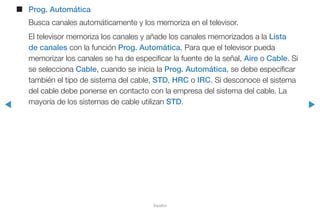 ◀ ▶
Español
■■ Prog. Automática
Busca canales automáticamente y los memoriza en el televisor.
El televisor memoriza los canales y añade los canales memorizados a la Lista
de canales con la función Prog. Automática. Para que el televisor pueda
memorizar los canales se ha de especificar la fuente de la señal, Aire o Cable. Si
se selecciona Cable, cuando se inicia la Prog. Automática, se debe especificar
también el tipo de sistema del cable, STD, HRC o IRC. Si desconoce el sistema
del cable debe ponerse en contacto con la empresa del sistema del cable. La
mayoría de los sistemas de cable utilizan STD.
 