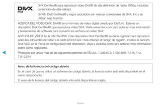 ◀
Español
DivX Certified® para reproducir vídeo DivX® de alta definición de hasta 1080p, incluidos
contenidos de alta calidad.
DivX®, DivX Certified® y logos asociados son marcas comerciales de DivX, Inc y se
utilizan bajo licencia
ACERCA DEL VÍDEO DIVX: DivX® es un formato de vídeo digital creado por DivX,Inc. Éste es un
dispositivo DivX Certified® que reproduce vídeo DivX. Visite www.divx.com para obtener mas información
y herramientas de software para convertir los archivos en vídeo DivX.
ACERCA DE VÍDEO A LA CARTA DIVX: Este dispositivo DivX Certified® se debe registrar para reproducir
películas adquiridas de vídeo a la carta (VOD) DivX. Para obtener el código de registro, localice la sección
DivX VOD en el menú de configuración del dispositivo. Vaya a vod.divx.com para obtener más información
sobre cómo registrarse.
Protegido por una o más de las siguientes patentes de EE.UU.: 7,295,673; 7,460,668; 7,515,710;
7,519,274
Aviso de la licencia del código abierto
En el caso de que se utilice un software de código abierto, la licencia sobre éste está disponible en el
menú del producto.
El aviso de la licencia del código abierto sólo está disponible en inglés.
 