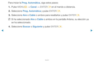 ◀ ▶
Español
Para iniciar la Prog. Automática, siga estos pasos:
1.	Pulse MENUm → Canal → ENTERE en el mando a distancia.
2.	Seleccione Prog. Automática y pulse ENTERE.
3.	Seleccione Aire o Cable o ambos para resaltarlos y pulse ENTERE.
NN Si ha seleccionado Aire o Cable o ambos en la pantalla Antena, su elección ya
se ha seleccionado.
4.	Seleccione Buscar o Siguiente y pulse ENTERE.
 