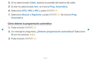◀ ▶
Español
5.	 Si ha seleccionado Cable, aparece la pantalla del sistema del cable.
NN Si sólo ha seleccionado Aire, se inicia la Prog. Automática.
6.	Seleccione STD, HRC o IRC y pulse ENTERE.
7.	Seleccione Buscar o Siguiente y pulse ENTERE. Se inicia la Prog.
Automática.
Cómo detener la programación automática
1.	 Pulse el botón ENTERE.
2.	 Un mensaje le preguntará: ¿Detener programación automática? Seleccione
Sí con los botones l o r.
3.	 Pulse el botón ENTERE.
 