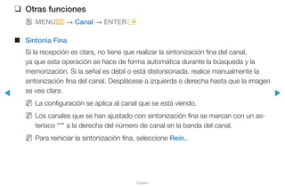 ◀ ▶
Español
❑❑ Otras funciones
OO MENUm → Canal → ENTERE
■■ Sintonia Fina
Si la recepción es clara, no tiene que realizar la sintonización fina del canal,
ya que esta operación se hace de forma automática durante la búsqueda y la
memorización. Si la señal es débil o está distorsionada, realice manualmente la
sintonización fina del canal. Desplácese a izquierda o derecha hasta que la imagen
se vea clara.
NN La configuración se aplica al canal que se está viendo.
NN Los canales que se han ajustado con sintonización fina se marcan con un as-
terisco “*” a la derecha del número de canal en la banda del canal.
NN Para reiniciar la sintonización fina, seleccione Rein..
 