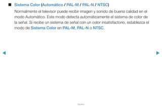 ◀ ▶
Español
■■ Sistema Color (Automático / PAL-M / PAL-N / NTSC)
Normalmente el televisor puede recibir imagen y sonido de buena calidad en el
modo Automático. Este modo detecta automáticamente el sistema de color de
la señal. Si recibe un sistema de señal con un color insatisfactorio, establezca el
modo de Sistema Color en PAL-M, PAL-N o NTSC.
 