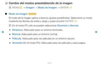 ◀ ▶
Español
❑❑ Cambio del modos preestablecido de la imagen
OO MENUm → Imagen → Modo de Imagen → ENTERE
■■ Modo de Imagen t
El modo de la imagen aplica a ésta los ajustes predefinidos. Seleccione un modo
mediante las flechas de arriba y abajo y pulse el botón ENTERE.
NN En el modo PC sólo se pueden seleccionar Diversión y Normal.
●● Dinámico: Adecuado para un entorno iluminado.
●● Normal: Adecuado para un entorno normal.
●● Película: Adecuado para ver películas en un entorno oscuro.
●● Diversión (En el modo PC): Adecuado para ver películas y para juegos.
Funciones básicas
 