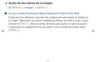 ◀ ▶
Español
❑❑ Ajuste de los valores de la imagen
OO MENUm → Imagen → ENTERE
■■ Luz de la celda / Contraste / Brillo / Definición / Color / Tinte (V/R)
El televisor tiene diferentes opciones de configuración para ajustar la calidad de
la imagen. Seleccione una opción mediante las flechas de arriba y abajo y pulse
el botón ENTERE. Utilice las teclas de flecha para ajustar un valor de opción
o seleccionar la configuración de una opción. Una vez haya terminado, pulse
ENTERE.
 
