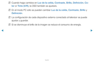◀ ▶
Español
NN Cuando haga cambios en Luz de la celda, Contraste, Brillo, Definición, Co-
lor or Tinte (V/R), la OSD también se ajustará.
NN En el modo PC sólo se pueden cambiar Luz de la celda, Contraste, Brillo y
Definición.
NN La configuración de cada dispositivo externo conectado al televisor se puede
ajustar y guardar.
NN Si se disminuye el brillo de la imagen se reduce el consumo de energía.
 