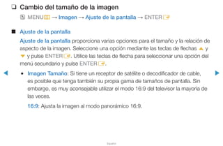 ◀ ▶
Español
❑❑ Cambio del tamaño de la imagen
OO MENUm → Imagen → Ajuste de la pantalla → ENTERE
■■ Ajuste de la pantalla
Ajuste de la pantalla proporciona varias opciones para el tamaño y la relación de
aspecto de la imagen. Seleccione una opción mediante las teclas de flechas u y
d y pulse ENTERE. Utilice las teclas de flecha para seleccionar una opción del
menú secundario y pulse ENTERE.
●● Imagen Tamaño: Si tiene un receptor de satélite o decodificador de cable,
es posible que tenga también su propia gama de tamaños de pantalla. Sin
embargo, es muy aconsejable utilizar el modo 16:9 del televisor la mayoría de
las veces.
16:9: Ajusta la imagen al modo panorámico 16:9.
 