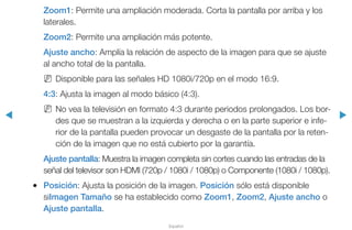 ◀ ▶
Español
Zoom1: Permite una ampliación moderada. Corta la pantalla por arriba y los
laterales.
Zoom2: Permite una ampliación más potente.
Ajuste ancho: Amplía la relación de aspecto de la imagen para que se ajuste
al ancho total de la pantalla.
NN Disponible para las señales HD 1080i/720p en el modo 16:9.
4:3: Ajusta la imagen al modo básico (4:3).
NN No vea la televisión en formato 4:3 durante periodos prolongados. Los bor-
des que se muestran a la izquierda y derecha o en la parte superior e infe-
rior de la pantalla pueden provocar un desgaste de la pantalla por la reten-
ción de la imagen que no está cubierto por la garantía.
Ajuste pantalla: Muestra la imagen completa sin cortes cuando las entradas de la
señal del televisor son HDMI (720p / 1080i / 1080p) o Componente (1080i / 1080p).
●● Posición: Ajusta la posición de la imagen. Posición sólo está disponible
siImagen Tamaño se ha establecido como Zoom1, Zoom2, Ajuste ancho o
Ajuste pantalla.
 