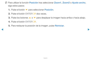 ◀ ▶
Español
NN Para utilizar la función Posición tras seleccionar Zoom1, Zoom2 o Ajuste ancho,
siga estos pasos:
1.	Pulse el botón d para seleccionar Posición.
2.	 Pulse el botón ENTERE dos veces.
3.	 Pulse los botones u o d para desplazar la imagen hacia arriba o hacia abajo.
4.	 Pulse el botón ENTERE.
5.	 Para restaurar la posición de la imagen, pulse Reiniciar.
 