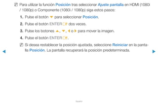 ◀ ▶
Español
NN Para utilizar la función Posición tras seleccionar Ajuste pantalla en HDMI (1080i
/ 1080p) o Componente (1080i / 1080p) siga estos pasos:
1.	 Pulse el botón d para seleccionar Posición.
2.	 Pulse el botón ENTERE dos veces.
3.	 Pulse los botones u, d, l o r para mover la imagen.
4.	 Pulse el botón ENTERE.
NN Si desea restablecer la posición ajustada, seleccione Reiniciar en la panta-
lla Posición. La pantalla recuperará la posición predeterminada.
 