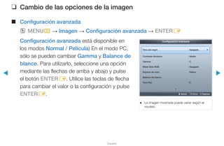 ◀ ▶
Español
❑❑ Cambio de las opciones de la imagen
■■ Configuración avanzada
OO MENUm → Imagen → Configuración avanzada → ENTERE
Configuración avanzada está disponible en
los modos Normal / Película) En el modo PC,
sólo se pueden cambiar Gamma y Balance de
blanco. Para utilizarlo, seleccione una opción
mediante las flechas de arriba y abajo y pulse
el botón ENTERE. Utilice las teclas de flecha
para cambiar el valor o la configuración y pulse
ENTERE.
●● La imagen mostrada puede variar según el
modelo.
Configuración avanzada
Tono del negro : Apagado ►
Contraste dinámico : Medio
Gamma : 0
Modo Sólo RGB : Apagado
Espacio de color : Nativo
Balance de blanco
Tono Piel : 0
▼
U Ajustar E Entrar R Regresar
 