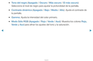 ◀ ▶
Español
●● Tono del negro (Apagado / Oscuro / Más oscuro / El más oscuro):
Seleccione el nivel de negro para ajustar la profundidad de la pantalla.
●● Contraste dinámico (Apagado / Bajo / Medio / Alto): Ajuste el contraste de
la pantalla.
●● Gamma: Ajusta la intensidad del color primario.
●● Modo Sólo RGB (Apagado / Rojo / Verde / Azul): Muestra los colores Rojo,
Verde y Azul para afinar los ajustes del tono y la saturación.
 