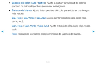 ◀ ▶
Español
●● Espacio de color (Auto / Nativo): Ajusta la gama y la variedad de colores
(espacio de color) disponibles para crear la imágenes.
●● Balance de blanco: Ajusta la temperatura del color para obtener una imagen
más natural.
Bal. Rojo / Bal. Verde / Bal. Azul: Ajusta la intensidad de cada color (rojo,
verde, azul).
Gan. Rojo / Gan. Verde / Gan. Azul: Ajusta el brillo de cada color (rojo, verde,
azul).
Rein: Restablece los valores predeterminados de Balance de blanco.
 